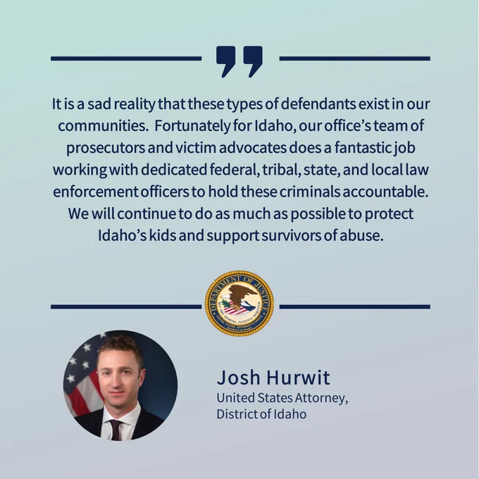 It is a sad reality that these types of defendants exist in our communities.  Fortunately for Idaho, our office’s team of prosecutors and victim advocates does a fantastic job working with dedicated federal, tribal, state, and local law enforcement officers to hold these criminals accountable.  We will continue to do as much as possible to protect Idaho’s kids and support survivors of abuse.
Josh Hurwit
United States Attorney,
District of Idaho
