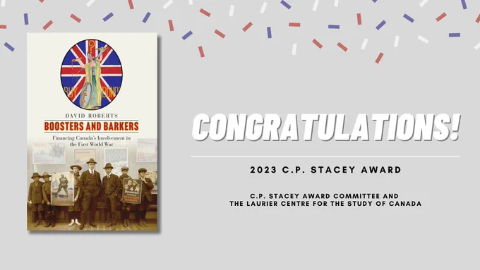 Cover: Boosters and Barkers: Financing Canada’s Involvement in the First World War, by David Roberts. Collage: At the top of the page is a poster featuring a Union Jack behind a statue of Lady Justice in whose scales blood outweighs money. At the bottom of the page is a photo of two men and five preteen boys, holding posters for victory bonds. Beside the cover, it reads "Congratulations! C.P. Stacey Award, C.P. Stacey Award Committee and the Laurier Centre for the Study of Canada.