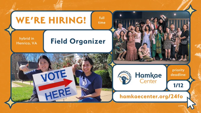 Hamkae Center: We're Hiring!
Hybrid in Henrico, VA. Full-time Field Organizer.
Priority deadline: 1/12.
hamkaecenter.org/24fo

Photo of Hamkae Center staff kneeling next to a VOTE HERE sign. Group photo of Hamkae Center staff and board members wearing fancy clothes at Hamkae Center's Pursuing Our Dreams 2024. 