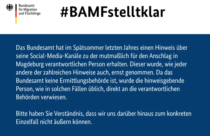 Das Bundesamt hat im Spätsommer letzten Jahres einen Hinweis über seine Social-Media-Kanäle zu der mutmaßlich für den Anschlag in Magdeburg verantwortlichen Person erhalten. Dieser wurde, wie jeder andere der zahlreichen Hinweise auch, ernst genommen. Da das Bundesamt keine Ermittlungsbehörde ist, wurde die hinweisgebende Person, wie in solchen Fällen üblich, direkt an die verantwortlichen Behörden verwiesen.
 
Bitte haben Sie Verständnis, dass wir uns darüber hinaus zum konkreten Einzelfall nicht äußern können. 
