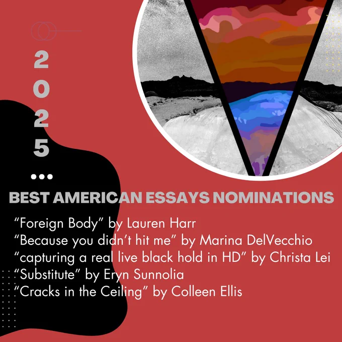 Best American Essays Nominations 2025 
“Foreign Body” by Lauren Harr
“Because you didn’t hit me” by Marina DelVecchio
“capturing a real live black hold in HD” by Christa Lei
“Substitute” by Eryn Sunnolia
“Cracks in the Ceiling” by Colleen Ellis