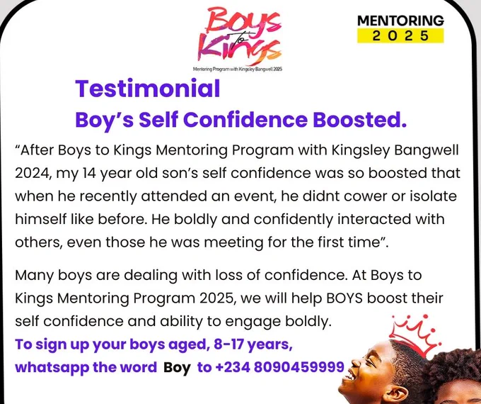 If you are raising boys aged 8-17 years, this virtual mentoring program is for your information

Registration has commenced for the Boys to Kings Mentoring Program with Kingsley Bangwell 2025 edition.

Kingsley Bangwell has spent over 25years working with and mentoring young people with his alumnus in over 30 countries. He is graced to mentor and ignite boys to improve their value-set, decision-making, responsibility and God culture.                                                                               
                                                                                                                                             To register your boy(s) for the 2025 Boys to Kings Mentoring Program, send the word Boy via whatsapp to  234 8090459999 for registration details.

- Or fill out our interest form on tinyurl.com/boystokings                            
- or complete the application form via this link https://forms.gle/HUThw8WY8MYSjnXH7