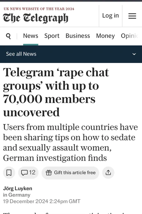 Screenshot of a telegraph article. Texts reads Telegram 'rape chat groups' with up to 70,000 members
uncovered
Users from multiple countries have been sharing tips on how to sedate and sexually assault women, German investigation finds