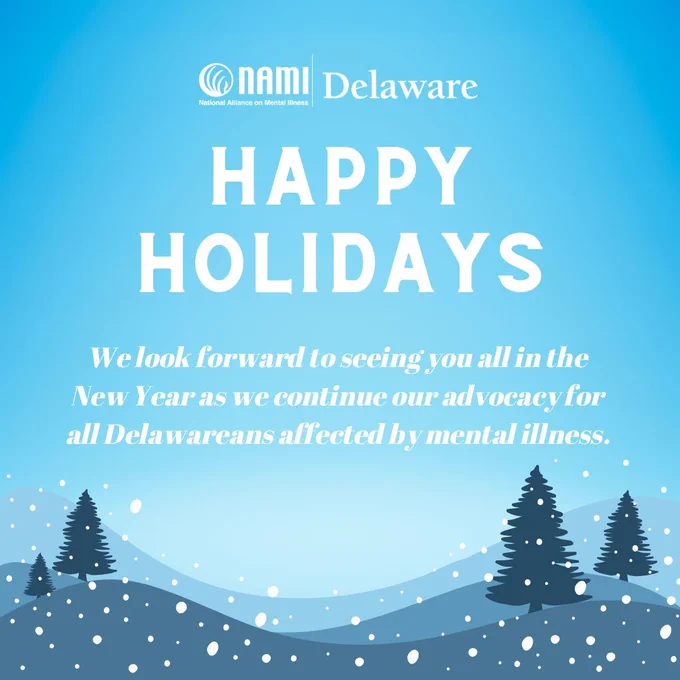 Light blue background that gets lighter/white in the middle. Top center is the white NAMI Delaware logo. Underneath, in large white header text that is all capital letters: happy holidays. Underneath, in smaller, regular white text that is italicized: We look forward to seeing you all in the New Year as we continue our advocacy for all Delawareans affected by mental illness. The bottom border is a graphic image of snowy hills made out of different shades of blue, with the silhouettes of 2 evergreen trees on both the left and right sides. Across the whole image is a pattern of white dots to symbolize snowfall. 