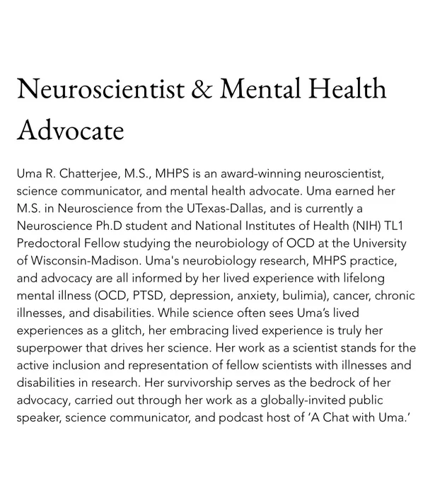 Uma R. Chatterjee, M.S., MHPS is an award-winning neuroscientist, science communicator, & mental health advocate. Uma earned her M.S. in Neuroscience from the UTexas-Dallas, & is currently a Neuroscience Ph.D. student & NIH TL1 Predoctoral Fellow studying the neurobiology of OCD at the University of Wisconsin-Madison. Uma’s neurobiology research, MHPS practice, & advocacy are all informed by her lived experience with lifelong mental illness (OCD, PTSD, depression, anxiety, bulimia), cancer, chronic illnesses, and disabilities.

While science often sees Uma’s lived experiences as a glitch, her embracing lived experience is truly her superpower that drives her science. Her work as a scientist stands for the active inclusion and representation of fellow scientists with illnesses and disabilities in research. Her survivorship serves as the bedrock of her advocacy, carried out through her work as a globally-invited public speaker, science communicator, and podcast host of ‘A Chat with Uma.