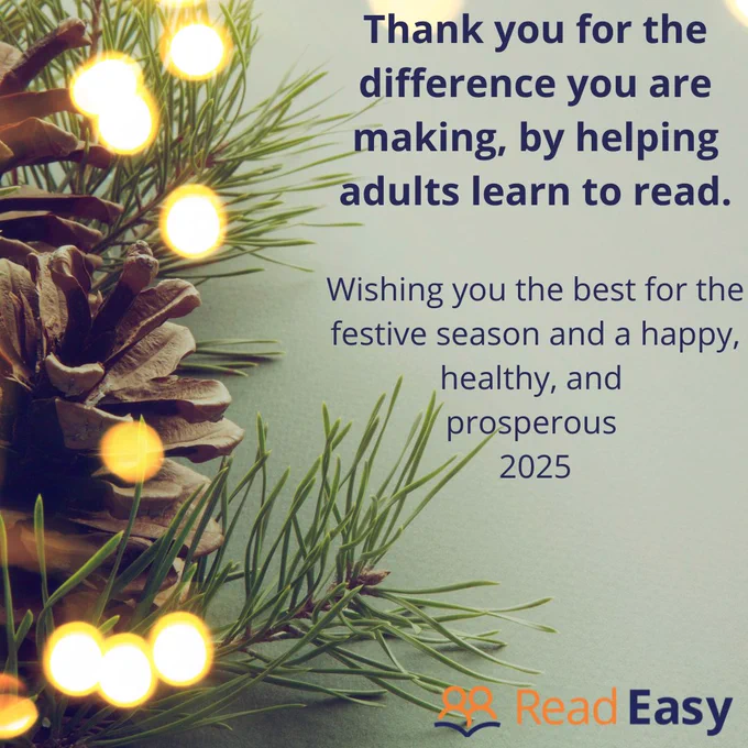 Thank you for the difference you are making, by helping adults learn to read. Wishing you the best for the festive season and a happy, healthy, and prosperous 2025. Read Easy