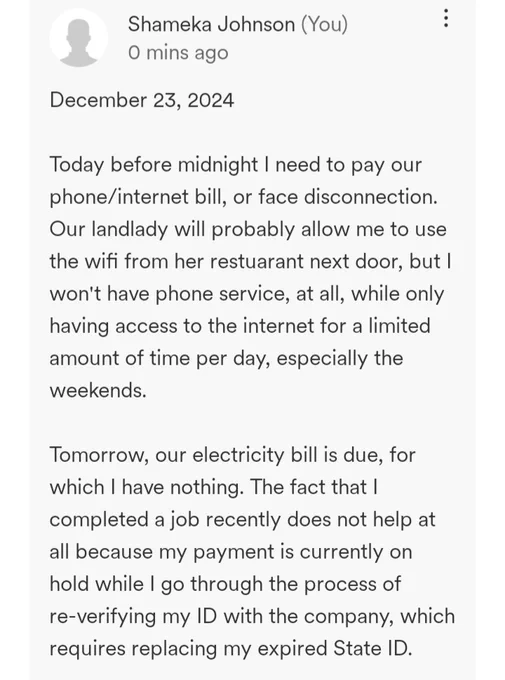 December 23, 2024

Today before midnight I need to pay our phone/internet bill, or face disconnection. Our landlady will probably allow me to use the wifi from her restuarant next door, but I won't have phone service, at all, while only having access to the internet for a limited amount of time per day, especially the weekends.

Tomorrow, our electricity bill is due, for which I have nothing. The fact that I completed a job recently does not help at all because my payment is currently on hold while I go through the process of re-verifying my ID with the company, which requires replacing my expired State ID.