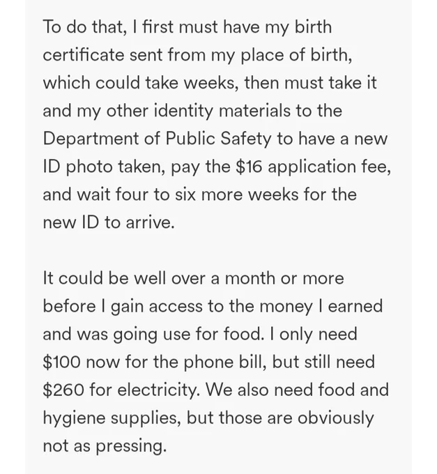 To do that, I first must have my birth certificate sent from my place of birth, which could take weeks, then must take it and my other identity materials to the Department of Public Safety to have a new ID photo taken, pay the $16 application fee, and wait four to six more weeks for the new ID to arrive.

It could be well over a month or more before I gain access to the money I earned and was going use for food. I only need $100 now for the phone bill, but still need $260 for electricity. We also need food and hygiene supplies, but those are obviously not as pressing.