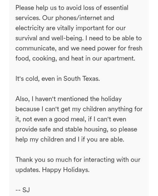 Please help us to avoid loss of essential services. Our phones/internet and electricity are vitally important for our survival and well-being. I need to be able to communicate, and we need power for fresh food, cooking, and heat in our apartment.

It's cold, even in South Texas.

Also, I haven't mentioned the holiday because I can't get my children anything for it, not even a good meal, if I can't even provide safe and stable housing, so please help my children and I if you are able.

Thank you so much for interacting with our updates. Happy Holidays.

-- SJ