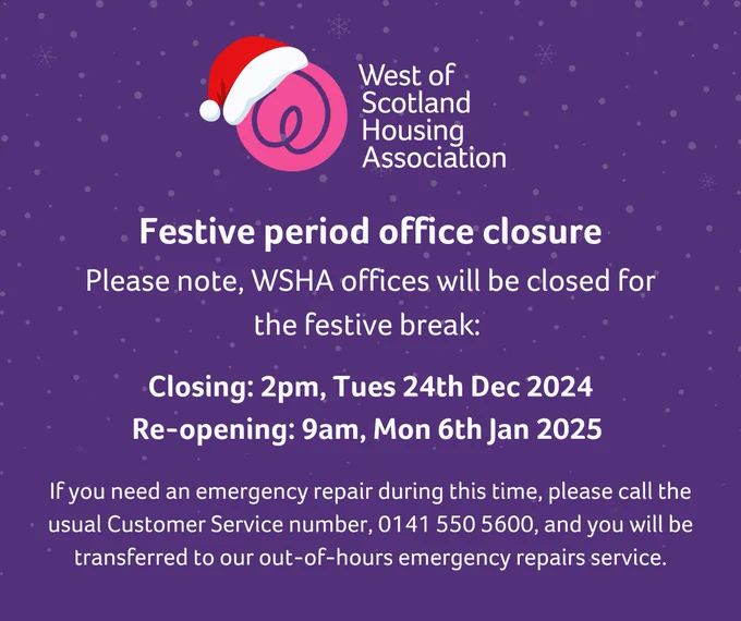 FESTIVE PERIOD OPENING HOURS
Please note, WSHA offices will be closed for the festive break.
Closing: 2pm, Tues 24th Dec 2024
Re-opening: 9am, Mon 6th Jan 2025

If you need an emergency repair during this time, please call the usual Customer Service number, 0141 550 5600, and you will be transferred to our out-of-hours emergency repairs service. 