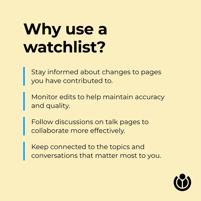 Why use a watchlist? Stay informed about changes to pages you have contributed to. Monitor edits to help maintain accuracy and quality. Follow discussions on talk pages to collaborate more effectively. Keep connected to the topics and conversations that matter most to you.