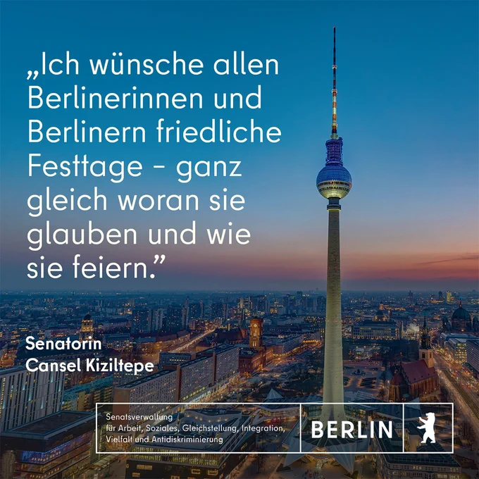 Ein Luftbild mit dem Blick auf die beleuchtete Stadt bei Abenddämmerung mit dem Berliner Fernsehturm im Vordergrund.
Darauf das Zitat der Senatorin Cansel Kiziltepe: "Ich wünsche allen Berlinerinnen und Berlinern friedliche Festtage - ganz gleich woran sie glauben und wie sie feiern."
Unten: Das Logo der Senatsverwaltung für Arbeit, Soziales, Gleichstellung, Integration, Vielfalt und Antidiskriminierung.