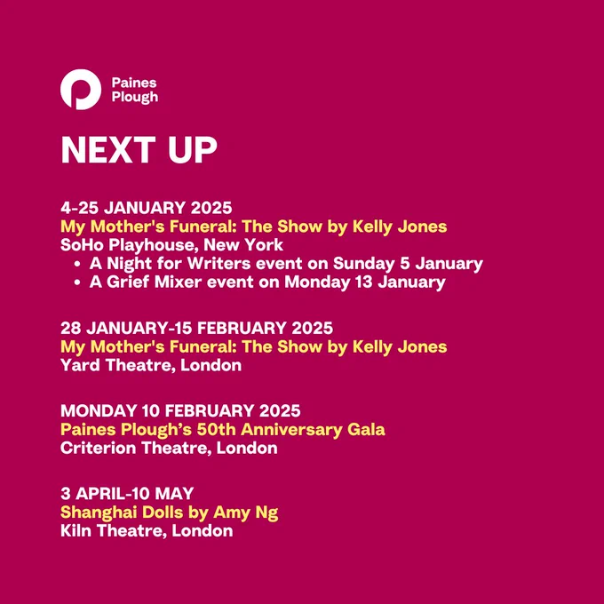 4-25 January: 
My Mother's Funeral: The Show at SoHo Playhouse, New York
* A Night for Writers with Playwrights Horizons and Playwrights Realm on Jan, 5th 
* A Grief Mixer with Death of the Party on Jan, 13th

28 January-15 February:
My Mother's Funeral: The Show at Yard Theatre, London

Monday 10 February:
50th Anniversary Gala at Criterion Theatre, London

3 April-10 May: 
Shanghai Dolls at Kiln Theatre, London