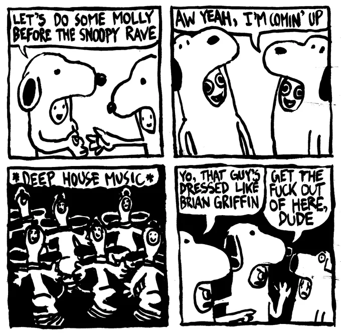 A person in a Snoopy costume with the face pokin out just below the nose hands another Snoopy a pill and says "let's do some molly before the Snoopy Rave." Their pupils enlarge and the other Snoopy says "aw yeah, I'm comin' up" They are in a darkened room with a large group of other Snoopy's vibing as DEEP HOUSE MUSIC plays in the background. They dance in a fashion that is typical of Snoopy witch his bowling pin shaped head outstreched to the ceiling, his arms splayed and feet pattering rapidly on the ground. Suddenly, an intruder! A snoopy points and says "yo, that guy's dressed like Brian Griffin." Another Snoopy says "get the fuck out of here, dude." The sense of rejection is evident on the Brian's face.