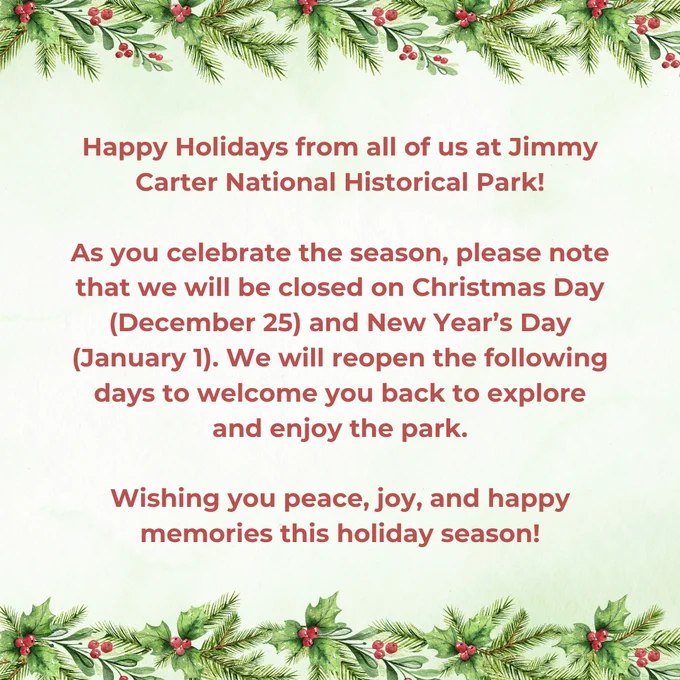 Happy Holidays from all of us at Jimmy Carter National Historical Park!

As you celebrate the season, please note that we will be closed on Christmas Day (December 25) and New Year’s Day (January 1). We will reopen the following days to welcome you back to explore and enjoy the park.

Wishing you peace, joy, and happy memories this holiday season!