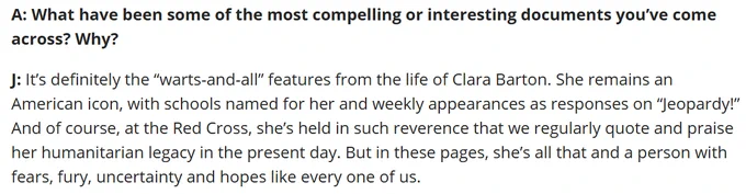 Screenshot of a portion of a blog interview with Red Cross volunteer transcriber Justin about working on the Clara Barton Papers --

A: What have been some of the most compelling or interesting documents you’ve come across? Why?

J: It’s definitely the “warts-and-all” features from the life of Clara Barton. She remains an American icon, with schools named for her and weekly appearances as responses on “Jeopardy!” And of course, at the Red Cross, she’s held in such reverence that we regularly quote and praise her humanitarian legacy in the present day. But in these pages, she’s all that and a person with fears, fury, uncertainty and hopes like every one of us.