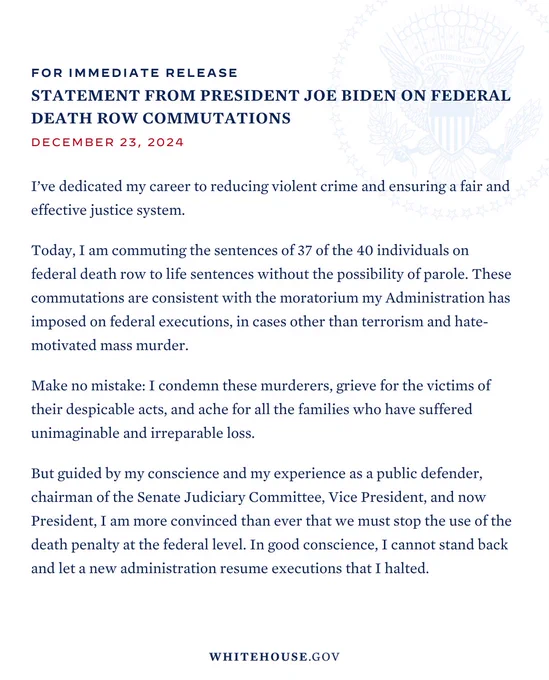 Statement from President Joe Biden on Federal Death Row Commutations
 
I’ve dedicated my career to reducing violent crime and ensuring a fair and effective justice system.

Today, I am commuting the sentences of 37 of the 40 individuals on federal death row to life sentences without the possibility of parole. These commutations are consistent with the moratorium my Administration has imposed on federal executions, in cases other than terrorism and hate-motivated mass murder.

Make no mistake: I condemn these murderers, grieve for the victims of their despicable acts, and ache for all the families who have suffered unimaginable and irreparable loss.

But guided by my conscience and my experience as a public defender, chairman of the Senate Judiciary Committee, Vice President, and now President, I am more convinced than ever that we must stop the use of the death penalty at the federal level. In good conscience, I cannot stand back and let a new administration resume executions that...