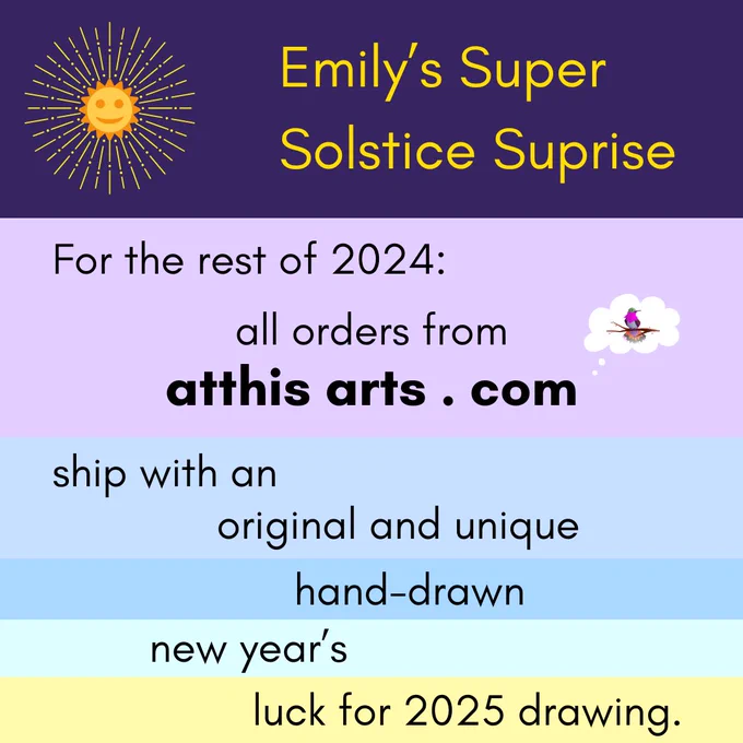 Emily's Super Solstice Surprise; For the rest of 2024, all orders from atthisarts.com ship with an original and unique hand-drawn new year's luck for 2025 drawing.