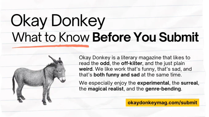 A graphic that says, Okay Donkey, what to know before you submit. Okay Donkey is a literary magazine that likes to read the odd, the off-kilter, and the just plain weird. We like work that’s funny, that’s sad, and that’s both funny and sad at the same time. We especially enjoy the experimental, the surreal, the magical realist, and the genre-bending. Okaydonkeymag.com/submit.
