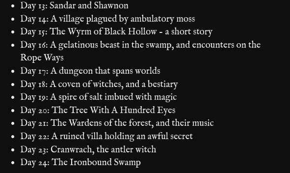 Day 13: Sandar and Shawnon
Day 14: A village plagued by ambulatory moss
Day 15: The Wyrm of Black Hollow - a short story
Day 16: A gelatinous beast in the swamp, and encounters on the Rope Ways
Day 17: A dungeon that spans worlds
Day 18: A coven of witches, and a bestiary
Day 19: A spire of salt imbued with magic
Day 20: The Tree With A Hundred Eyes
Day 21: The Wardens of the forest, and their music
Day 22: A ruined villa holding an awful secret
Day 23: Cranwrach, the antler witch
Day 24: The Ironbound Swamp