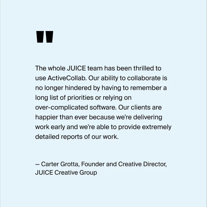 A user quote by Carter Grotta from JUICE agency praising ActiveCollab: The whole JUICE team has been thrilled to use ActiveCollab. Our ability to collaborate is no longer hindered by having to remember a long list of priorities or relying on over-complicated software. Our clients are happier than ever because we're delivering work early and we're able to provide extremely detailed reports of our work.