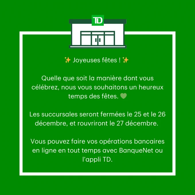 White text on a green background that says:  Joyeuses fêtes ! Quelle que soit la manière dont vous célébrez, nous vous souhaitons un heureux temps des fêtes. Les succursales seront fermées le 25 et le 26 décembre, et rouvriront le 27 décembre.  Vous pouvez faire vos opérations bancaires en ligne en tout temps avec BanqueNet ou l’appli TD. 