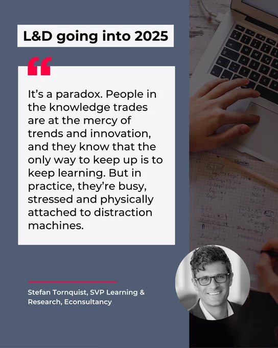 L&D going into 2025: It’s a paradox. People in the knowledge trades are at the mercy of trends and innovation, and they know that the only way to keep up is to keep learning. But in practice, they’re busy, stressed and physically attached to distraction machines. - Stefan Tornquist, Econsultancy