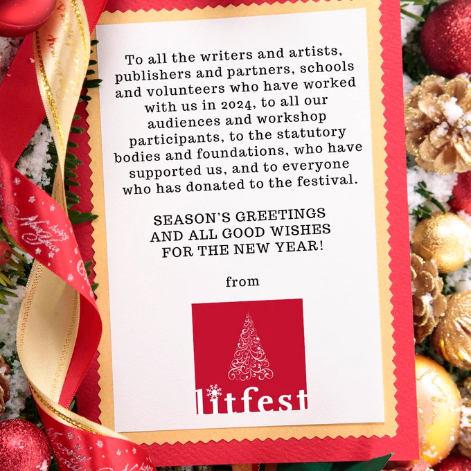 
To all the writers and artists, publishers and partners, schools and volunteers who have worked with us in 2024, to all our audiences and workshop participants, to the statutory bodies and foundations, who have supported us, and to everyone who has donated to the festival.

Season’s Greetings 
and all good wishes 
for the New Year!
  
from Litfest