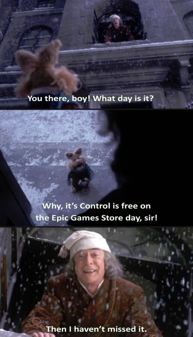 a series of screenshots from a muppets christmas carol, where scrooge leans out the window and shouts at a small muppet boy. He says "you there, boy! what day is it?" The puppet lad says "Why, it's Control is free on the Epic Games Store day, sir!" Scrooge smiles, relieved, and says "Then I haven't missed it." 