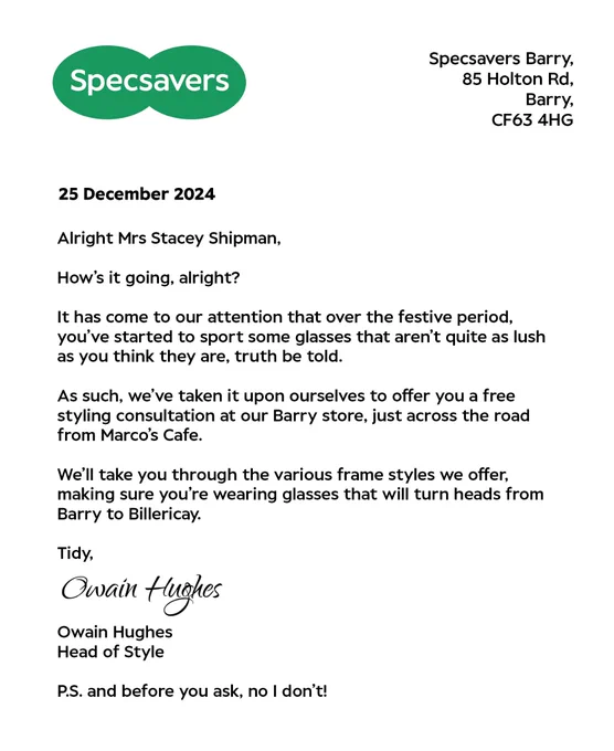 A letter with the Specsavers logo at top and a return address reading Specsavers Barry, 85 Holton Rd, Barry.

The letter is dated 25th December 2024.

The letter reads

Alright Mrs Stacey Shipman,
How's it going, alright?
It has come to our attention that over the festive period, you've started to sport some glasses that aren't quite as lush as you think they are, truth be told.
As such, we’ve taken it upon ourselves to offer you a free styling consultation at our Barry store, just across the road from Marco's Cafe.
We'll take you through the various frame styles we offer, making sure you're wearing glasses that will turn heads from Barry to Billericay.
Tidy,
Owain Hughes
Head of Style
P.S. and before you ask, no I don't!