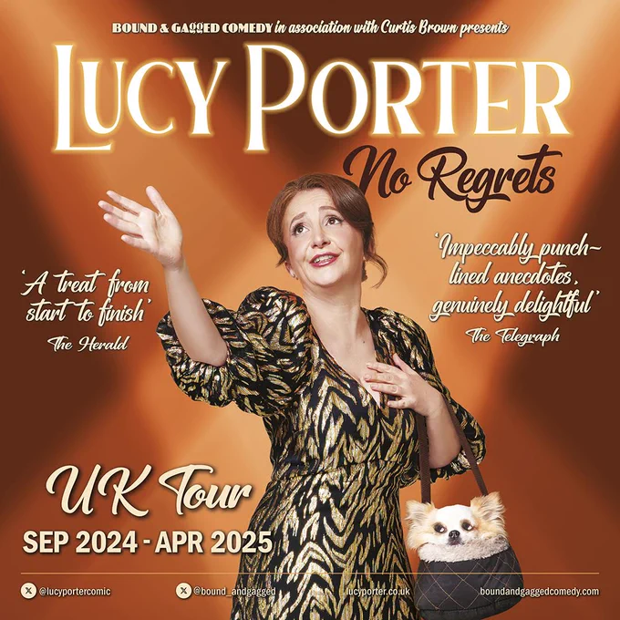 On an orange background, Lucy Porter wears a gold and black dress and holds a chihuahua in a hand bag. She is holding her hand up and looking up as though mid singing. Text reads Bound and Gagged Comedy in association with Curtis Brown presents Lucy Porter No Regrets. 'Impeccably punch-lined anecdotes, genuinely delightful'. The Telegraph. 'A treat from start to finish.' The Herald. UK Tour Sep 2024-Apr 2025.