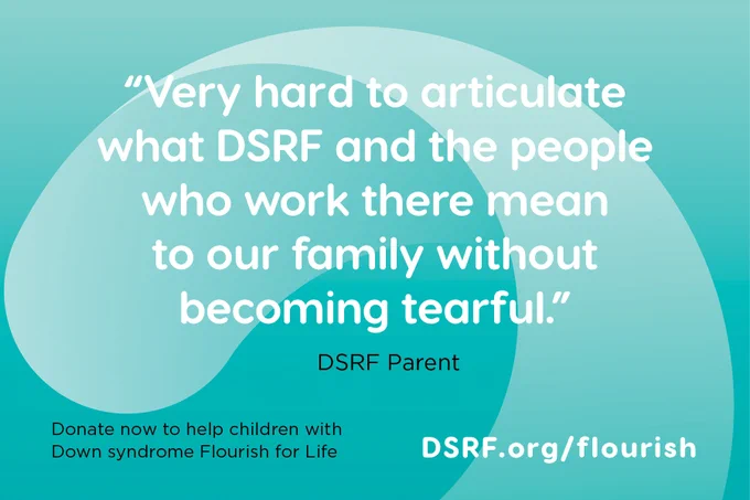 text on turquoise background with DSRF swoosh: "Very hard to articulate what DSRF and the people who work there mean to our family without becoming tearful." - DSRF parent; Donate now to help children with Down syndrome Flourish for Life: DSRF.org/Flourish