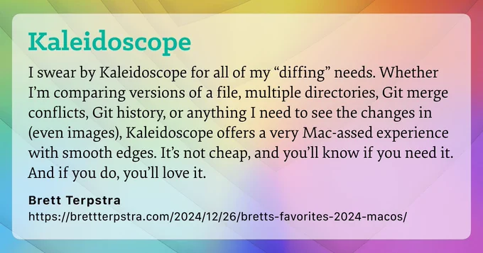 I swear by Kaleidoscope for all of my “diffing” needs. Whether I’m comparing versions of a file, multiple directories, Git merge conflicts, Git history, or anything I need to see the changes in (even images), Kaleidoscope offers a very Mac-assed experience with smooth edges. It’s not cheap, and you’ll know if you need it. And if you do, you’ll love it.