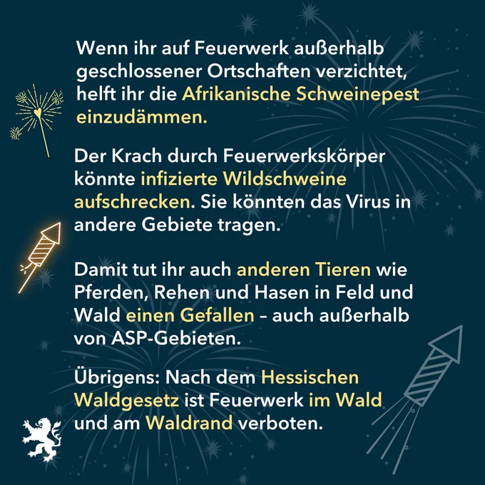 Alt-Text: Bild: Grafik Feuerwerk. 
Text: Wenn ihr auf Feuerwerk außerhalb  geschlossener Ortschaften verzichtet, helft ihr die Afrikanische Schweinepest einzudämmen.
Der Krach durch Feuerwerkskörper könnte infizierte Wildschweine aufschrecken. Sie könnten das Virus in andere Gebiete tragen.
Damit tut ihr auch anderen Tieren wie Pferden, Rehen und Hasen in Feld und Wald einen Gefallen – auch außerhalb von ASP-Gebieten.
Übrigens: Nach dem Hessischen Waldgesetz ist Feuerwerk im Wald 
und am Waldrand verboten.