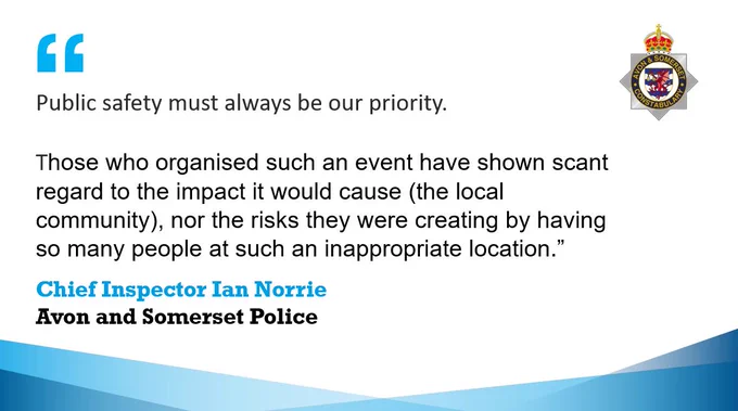 Template with the Avon and Somerset Police crest and following quote from Chief Inspector Ian Norrie:

Public safety must always be our priority.

Those who organised such an event have shown scant regard to the impact it would cause (the local community), nor the risks they were creating by having so many people at such an inappropriate location.”

Chief Inspector Ian Norrie
Avon and Somerset Police
