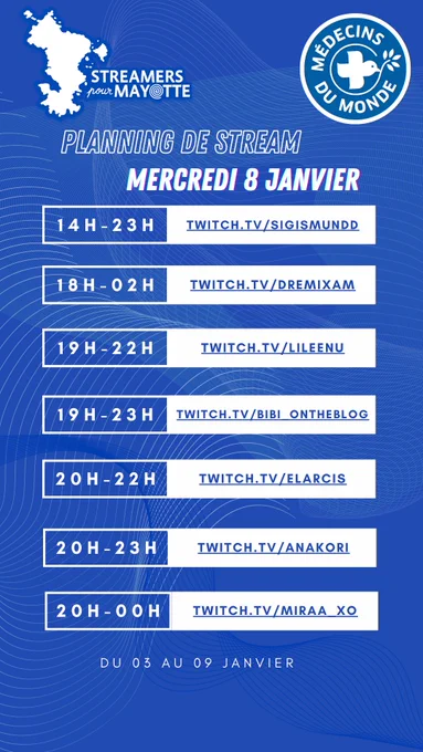 L'image décrit le planning de stream du mercredi huit janvier deux mille vingt cinq de l'événement caritatif Streamers pour Mayotte, au profit de Médecins du Monde. Le marathon caritatif a lieu du trois au neuf janvier. Toustes les streameureuses diffusent leur contenu sur la plateforme Twitch.
De quatorze heures à vingt trois heures : sigismundd
De dix heures à deux heure du matin : dremixam
De dix neuf heures à vingt deux heures : lileenu
De dix neuf heures à vingt trois heures : bibi underscore ontheblog
De vingt heures à vingt deux heures : elarcis
De vingt heures à vingt trois heures : anakori
De vingt heures à minuit : miraa underscore xo