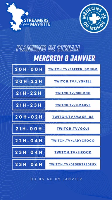 L'image décrit le planning de stream du mercredi huit janvier deux mille vingt cinq de l'événement caritatif Streamers pour Mayotte, au profit de Médecins du Monde. Le marathon caritatif a lieu du trois au neuf janvier. Toustes les streameureuses diffusent leur contenu sur la plateforme Twitch.
De vingt heures à minuit : Faeren underscore Sonum 
De vingt heures à vingt trois heures : lyskell
De vingt et une heures à vingt deux heures : shilderi
De vingt et une heures à vingt trois heures : jimauve
De vingt heures à deux heures du matin : max underscore 05
De vingt et une heures à minuit : goji
De vingt deux heures à quatre heures du matin : ladycroco
De vingt trois heures à quatre heures du matin : jirock
De vingt trois heures à six heures du matin : desentredeux