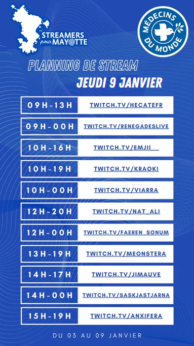 L'image décrit le planning de stream du jeudi neuf janvier deux mille vingt cinq de l'événement caritatif Streamers pour Mayotte, au profit de Médecins du Monde. Le marathon caritatif a lieu du trois au neuf janvier. Toustes les streameureuses diffusent leur contenu sur la plateforme Twitch.
De neuf heures à treize : hecatefr
De neuf heures à minuit : renegadeslive
De dix heures à seize heures : emjii undercover undercover
De dix heures à dix neuf  heures : kraoki
De dix heures à minuit : viarra
De midi à vingt heures : nat underscore ali
De midi à minuit : faeren underscore sonum
De treize heures à dix neuf heures : meonstera
De quatorze heures à dix sept heures : jimauve
De quatorze heures à minuit : saskjastjarna
De quinze heures à dix neuf heures : anxifera 