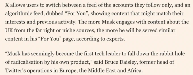 
X allows users to switch between a feed of the accounts they follow only, and an algorithmic feed, dubbed “For You”, showing content that might match their interests and previous activity. The more Musk engages with content about the UK from the far right or niche sources, the more he will be served similar content in his “For You” page, according to experts. “Musk has seemingly become the first tech leader to fall down the rabbit hole of radicalisation by his own product,” said Bruce Daisley, former head of Twitter’s operations in Europe." FT