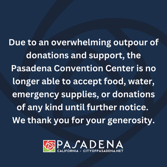 Due to an overwhelming outpour of donations and support, the Pasadena Convention Center is no longer able to accept food, water,  emergency supplies, or donations of any kind until further notice. 
We thank you for your generosity.