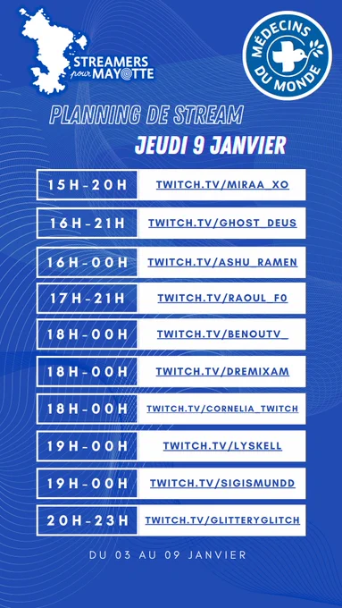 L'image décrit le planning de stream du mercredi huit janvier deux mille vingt cinq de l'événement caritatif Streamers pour Mayotte, au profit de Médecins du Monde. Le marathon caritatif a lieu du trois au neuf janvier. Toustes les streameureuses diffusent leur contenu sur la plateforme Twitch.
De quinze heures à vingt heures : miraa underscore xo
De seize heures à vingt et une heures : ghost underscore deus
De seize heures à minuit : Ashu underscore Ramen 
De dix sept heures à vingt et une heures : Raoul underscore F0
De dix huit heures à minuit heures : Benou TV underscore 
De dix huit heures à minuit : dremixam 
De dix huit heures à minuit : cornelia underscore twitch
De dix neuf heures à minuit : lyskell
De dix neuf heures à minuit : sigismundd
De vingt heures à vingt trois heures : glitteryglitch