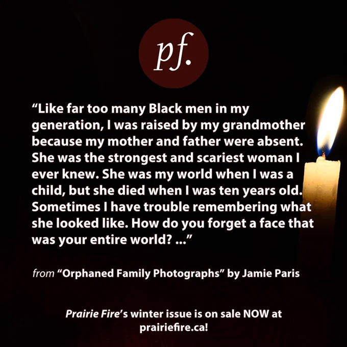 Black background with a small yellow candle burning on the right side of image.  Top center is PF logo in crimson.
Text: 
“Like far too many Black men in my generation, I was raised by my grandmother because my mother and father were absent. She was the strongest and scariest woman I ever knew. She was my world when I was a child, but she died when I was ten years old. Sometimes I have trouble remembering what she looked like. How do you forget a face that was your entire world? ...”

from “Orphaned Family Photographs” by Jamie Paris

Prairie Fire’s winter issue is on sale NOW at prairiefire.ca!