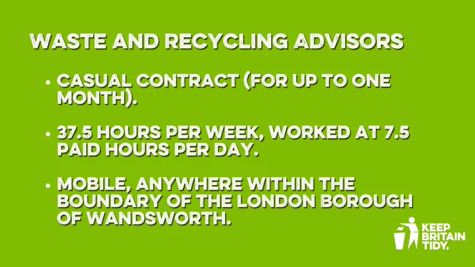 graphic with text. text reads: Waste and Recycling Advisors

Casual Contract (For up to one month).

37.5 hours per week, worked at 7.5 paid hours per day.

Mobile, anywhere within the boundary of the London Borough of Wandsworth.
