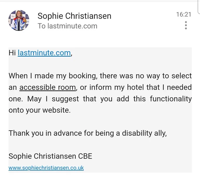Email saying: Hi lastminute.com,

When I made my booking, there was no way to select an accessible room, or inform my hotel that I needed one. May I suggest that you add this functionality onto your website.

Thank you in advance for being a disability ally,

Sophie Christiansen CBE