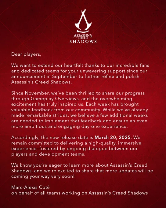 Dear players,

We want to extend our heartfelt thanks to our incredible fans and dedicated teams for your unwavering support since our announcement in September to further refine and polish Assassin’s Creed Shadows.

Since November, we’ve been thrilled to share our progress through Gameplay Overviews, and the overwhelming excitement has truly inspired us. Each week has brought valuable feedback from our community. While we’ve already made remarkable strides, we believe a few additional weeks are needed to implement that feedback and ensure an even more ambitious and engaging day-one experience.

Accordingly, the new release date is March 20, 2025. We remain committed to delivering a high-quality, immersive experience—fostered by ongoing dialogue between our players and development teams.
We know you’re eager to learn more about Assassin’s Creed Shadows, and we’re excited to share that more updates will be coming your way very soon!
