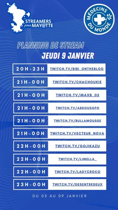 L'image décrit le planning de stream du jeudi neuf janvier deux mille vingt cinq de l'événement caritatif Streamers pour Mayotte, au profit de Médecins du Monde. Le marathon caritatif a lieu du trois au neuf janvier. Toustes les streameureuses diffusent leur contenu sur la plateforme Twitch.
De vingt heures à vingt trois heures : bibi underscore ontheblog
De vingt et une heures à minuit : chachoukie
De vingt et une heures à minuit : maxb underscore zéro cinq
De vingt et une heures à minuit : abdousopo
De vingt et une heures à minuit : bullamousse
De vingt et une heures à minuit : vecteur underscore nova
De vingt deux heures à minuit : gojikazu
De vingt deux heures à minuit : limella underscore
De vingt deux heures à minuit : ladycroco
De vingt trois heures à minuit : desentredeux