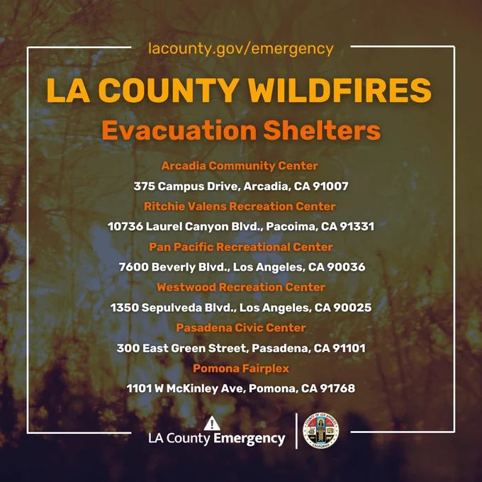 LA County Wildfires
Evacuation Shelters

Arcadia Community Center - 375 Campus Drive, Arcadia, CA 91007

Ritchie Valens Recreation Center - 10736 Laurel Canyon Blvd., Pacoima, CA 91331

Pan Pacific Recreational Center - 7600 Beverly Blvd., Los Angeles, CA 90036

Westwood Recreation Center - 1350 Sepulveda Blvd., Los Angeles, CA 90025

Pasadena Civic Center - 300 East Green Street, Pasadena, CA 91101

Pomona Fairplex - 1101 W McKinley Ave, Pomona, CA 91768