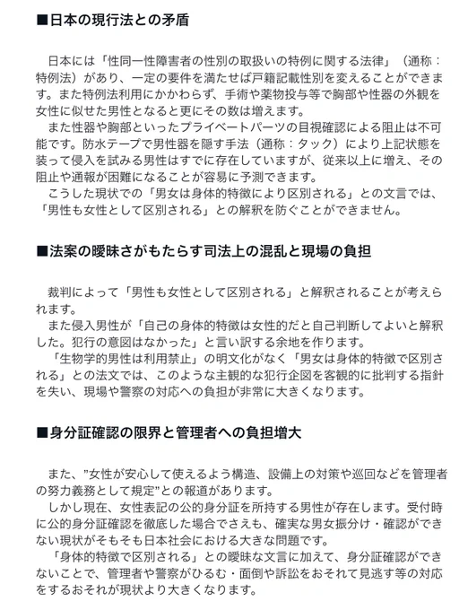 ■日本の現行法との矛盾
　日本には「性同一性障害者の性別の取扱いの特例に関する法律」（通称：特例法）があり、一定の要件を満たせば戸籍記載性別を変えることができます。また特例法利用にかかわらず、手術や薬物投与等で胸部や性器の外観を女性に似せた男性となると更にその数は増えます。
　また性器や胸部といったプライベートパーツの目視確認による阻止は不可能です。防水テープで男性器を隠す手法（通称：タック）により上記状態を装って侵入を試みる男性はすでに存在していますが、従来以上に増え、その阻止や通報が困難になることが容易に予測できます。
　こうした現状での「男女は身体的特徴により区別される」との文言では、「男性も女性として区別される」との解釈を防ぐことができません。
■法案の曖昧さがもたらす司法上の混乱と現場の負担
　裁判によって「男性も女性として区別される」と解釈されることが考えられます。
　また侵入男性が「自己の身体的特徴は女性的だと自己判断してよいと解釈した。犯行の意図はなかった」と言い訳する余地を作ります。
　「生物学的男性は利用禁止」の明文化がなく「男女は身体的特徴で区別される」との法文では、このような主観的な犯行企図を客観的に批判する指針を失い、現場や警察の対応への負担が非常に大きくなります。
■身分証確認の限界と管理者への負担増大
　また、”女性が安心して使えるよう構造、設備上の対策や巡回などを管理者の努力義務として規定”との報道があります。
　しかし現在、女性表記の公的身分証を所持する男性が存在します。受付時に公的身分証確認を徹底した場合でさえも、確実な男女振分け・確認ができない現状がそもそも日本社会における大きな問題です。
　「身体的特徴で区別される」との曖昧な文言に加えて、身分証確認ができないことで、管理者や警察がひるむ・面倒や訴訟をおそれて見逃す等の対応をするおそれが現状より大きくなります。