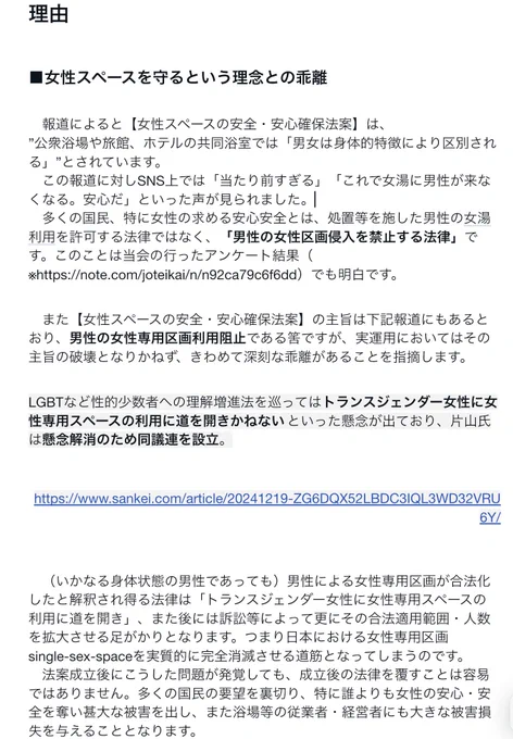 理由
■女性スペースを守るという理念との乖離
　報道によると【女性スペースの安全・安心確保法案】は、
”公衆浴場や旅館、ホテルの共同浴室では「男女は身体的特徴により区別される」”とされています。
　この報道に対しSNS上では「当たり前すぎる」「これで女湯に男性が来なくなる。安心だ」といった声が見られました。
　多くの国民、特に女性の求める安心安全とは、処置等を施した男性の女湯利用を許可する法律ではなく、「男性の女性区画侵入を禁止する法律」です。このことは当会の行ったアンケート結果（※https://note.com/joteikai/n/n92ca79c6f6dd）でも明白です。
　また【女性スペースの安全・安心確保法案】の主旨は下記報道にもあるとおり、男性の女性専用区画利用阻止である筈ですが、実運用においてはその主旨の破壊となりかねず、きわめて深刻な乖離があることを指摘します。
LGBTなど性的少数者への理解増進法を巡ってはトランスジェンダー女性に女性専用スペースの利用に道を開きかねないといった懸念が出ており、片山氏は懸念解消のため同議連を設立。
https://www.sankei.com/article/20241219-ZG6DQX52LBDC3IQL3WD32VRU6Y/

　（いかなる身体状態の男性であっても）男性による女性専用区画が合法化したと解釈され得る法律は「トランスジェンダー女性に女性専用スペースの利用に道を開き」、また後には訴訟等によって更にその合法適用範囲・人数を拡大させる足がかりとなります。つまり日本における女性専用区画single-sex-spaceを実質的に完全消滅させる道筋となってしまうのです。
　法案成立後にこうした問題が発覚しても、成立後の法律を覆すことは容易ではありません。多くの国民の要望を裏切り、特に誰よりも女性の安心・安全を奪い甚大な被害を出し、また浴場等の従業者・経営者にも大きな被害損失を与えることとなります。