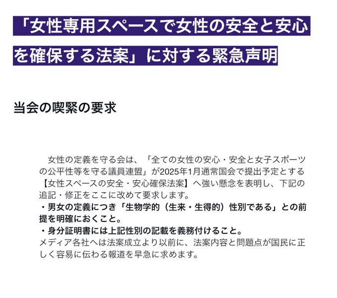 「女性専用スペースで女性の安全と安心を確保する法案」に対する緊急声明
当会の喫緊の要求
　女性の定義を守る会は、「全ての女性の安心・安全と女子スポーツの公平性等を守る議員連盟」が2025年1月通常国会で提出予定とする【女性スペースの安全・安心確保法案】へ強い懸念を表明し、下記の追記・修正をここに改めて要求します。
・男女の定義につき「生物学的（生来・生得的）性別である」との前提を明確におくこと。
・身分証明書には上記性別の記載を義務付けること。
メディア各社へは法案成立より以前に、法案内容と問題点が国民に正しく容易に伝わる報道を早急に求めます。